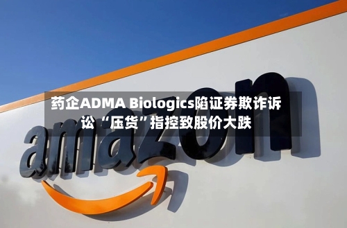 药企ADMA Biologics陷证券欺诈诉讼 “压货”指控致股价大跌