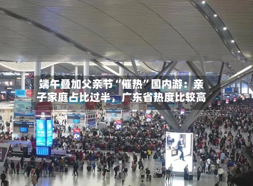 端午叠加父亲节“催热	”国内游：亲子家庭占比过半	，广东省热度比较高-第2张图片