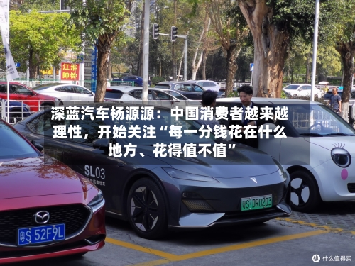 深蓝汽车杨源源：中国消费者越来越理性，开始关注“每一分钱花在什么地方、花得值不值”-第2张图片