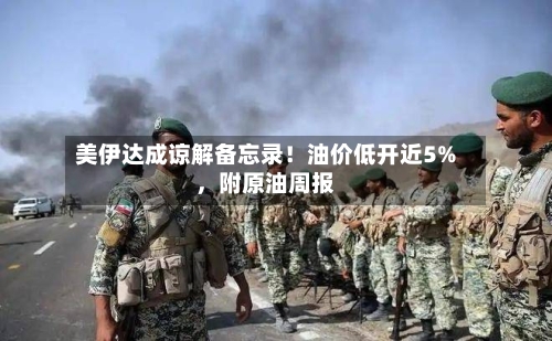 美伊达成谅解备忘录！油价低开近5%，附原油周报-第3张图片