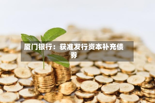 厦门银行：获准发行资本补充债券-第2张图片