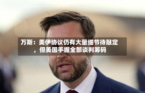 万斯：美伊协议仍有大量细节待敲定，但美国手握全部谈判筹码-第2张图片